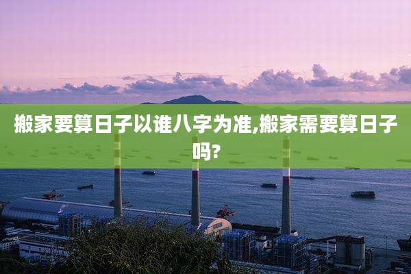 搬家要算日子以谁八字为准,搬家需要算日子吗?