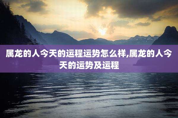 属龙的人今天的运程运势怎么样,属龙的人今天的运势及运程