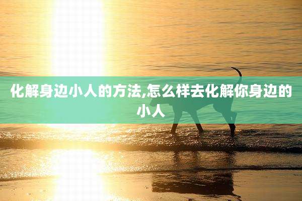 化解身边小人的方法,怎么样去化解你身边的小人