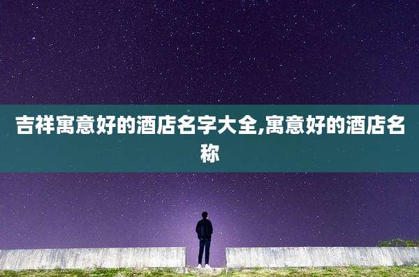吉祥寓意好的酒店名字大全,寓意好的酒店名称