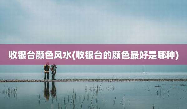 收银台颜色风水(收银台的颜色最好是哪种)
