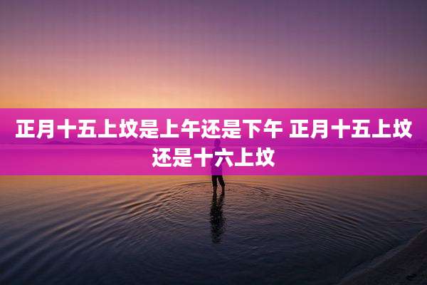 正月十五上坟是上午还是下午 正月十五上坟还是十六上坟