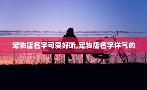 宠物店名字可爱好听,宠物店名字洋气的