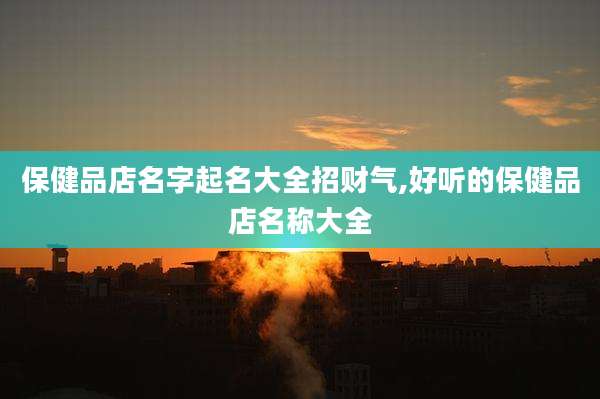 保健品店名字起名大全招财气,好听的保健品店名称大全