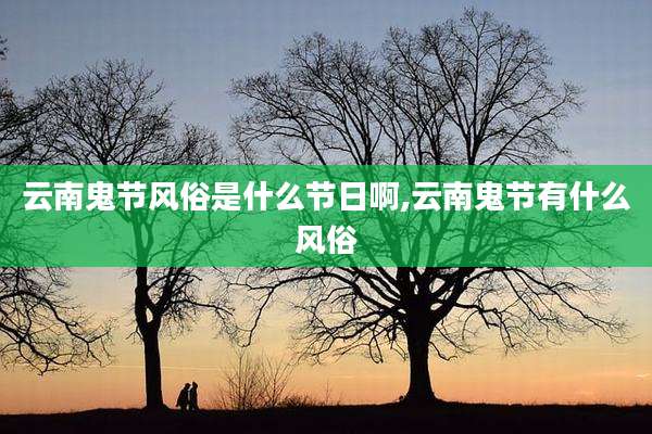 云南鬼节风俗是什么节日啊,云南鬼节有什么风俗