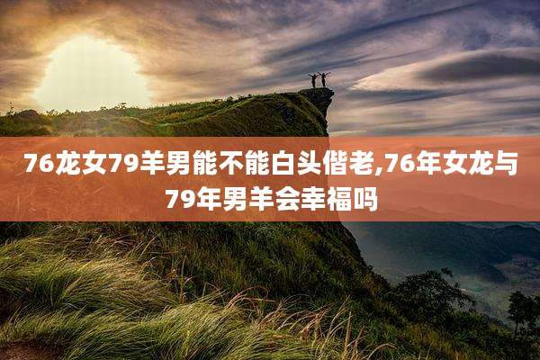 76龙女79羊男能不能白头偕老,76年女龙与79年男羊会幸福吗