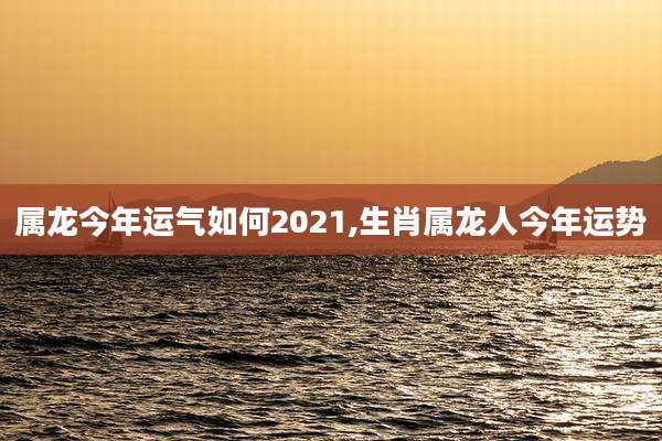 属龙今年运气如何2021,生肖属龙人今年运势