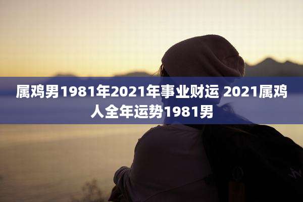 属鸡男1981年2021年事业财运 2021属鸡人全年运势1981男