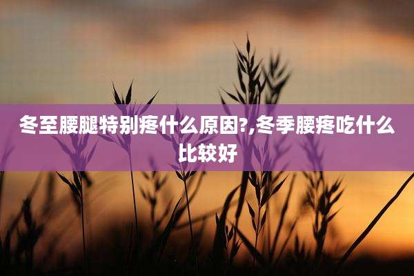 冬至腰腿特别疼什么原因?,冬季腰疼吃什么比较好