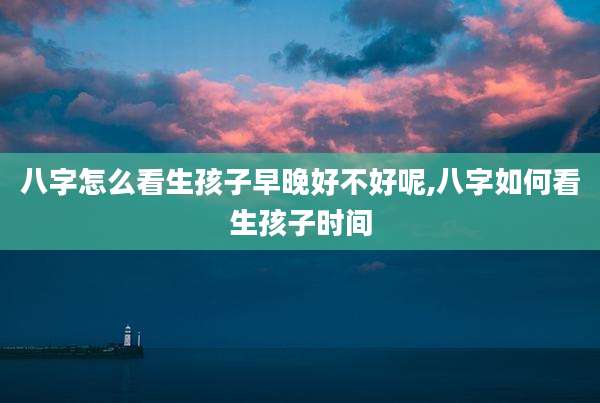 八字怎么看生孩子早晚好不好呢,八字如何看生孩子时间