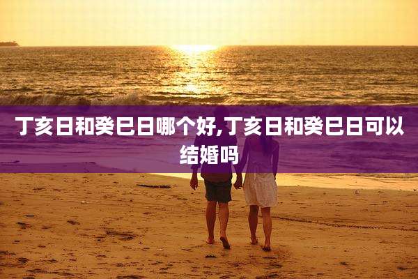 丁亥日和癸巳日哪个好,丁亥日和癸巳日可以结婚吗
