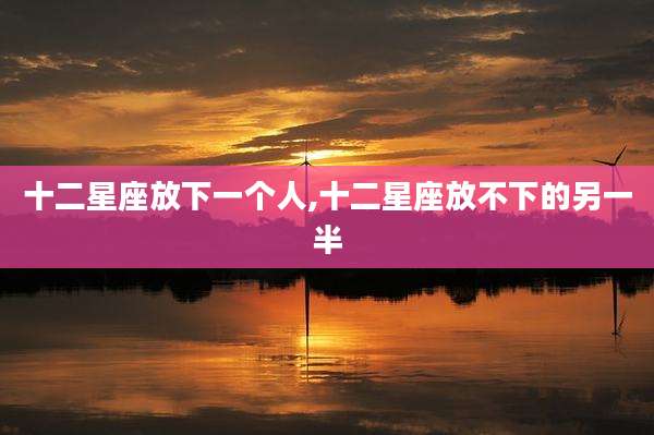 十二星座放下一个人,十二星座放不下的另一半