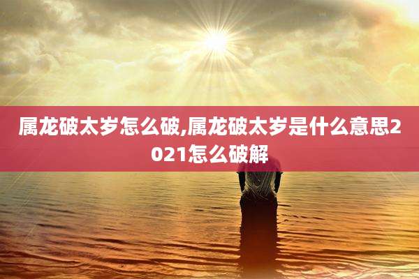 属龙破太岁怎么破,属龙破太岁是什么意思2021怎么破解