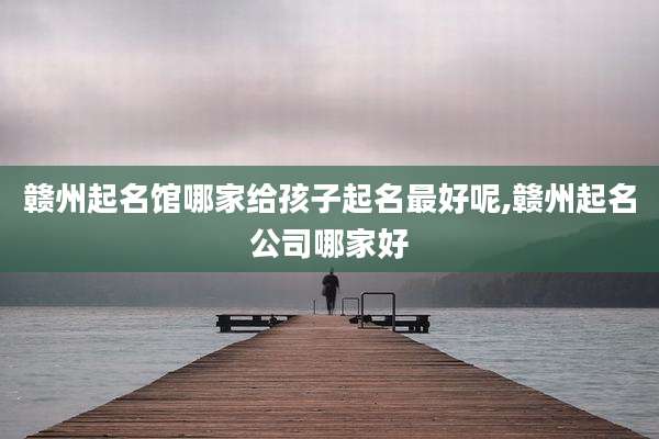 赣州起名馆哪家给孩子起名最好呢,赣州起名公司哪家好
