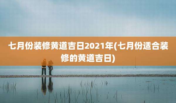 七月份装修黄道吉日2021年(七月份适合装修的黄道吉日)