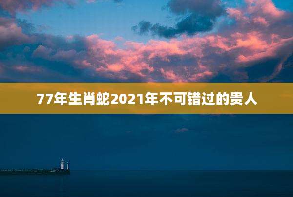 77年生肖蛇2021年不可错过的贵人