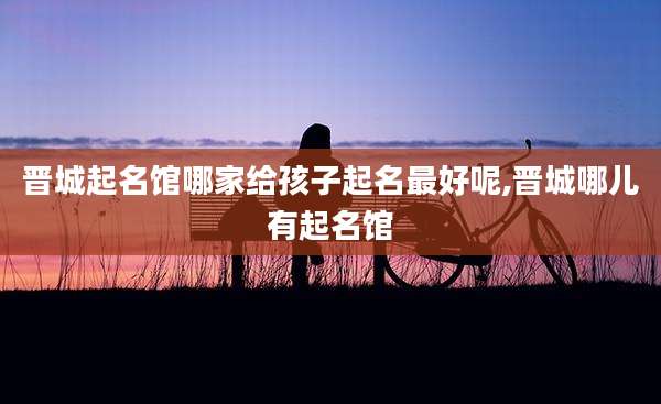 晋城起名馆哪家给孩子起名最好呢,晋城哪儿有起名馆