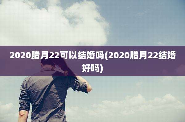2020腊月22可以结婚吗(2020腊月22结婚好吗)