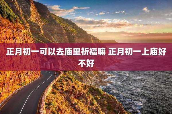 正月初一可以去庙里祈福嘛 正月初一上庙好不好