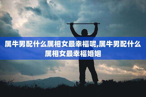 属牛男配什么属相女最幸福呢,属牛男配什么属相女最幸福婚姻