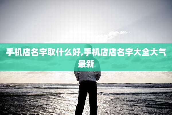 手机店名字取什么好,手机店店名字大全大气最新