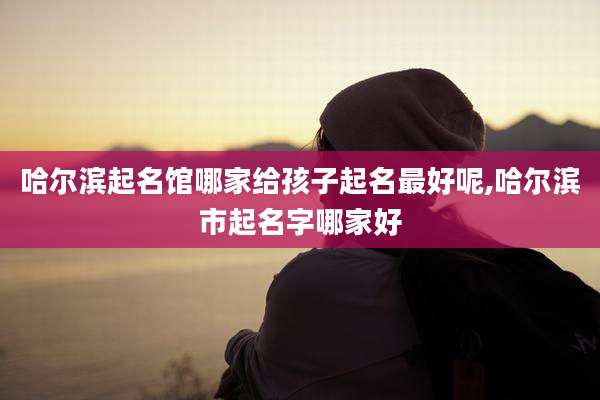 哈尔滨起名馆哪家给孩子起名最好呢,哈尔滨市起名字哪家好