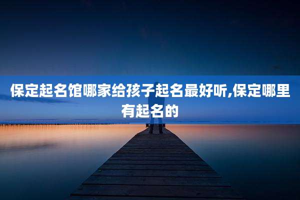 保定起名馆哪家给孩子起名最好听,保定哪里有起名的