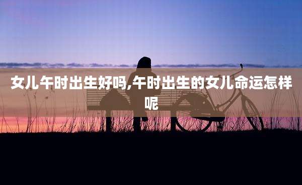 女儿午时出生好吗,午时出生的女儿命运怎样呢