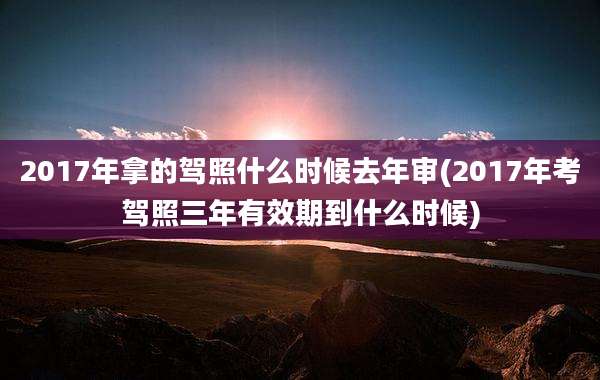 2017年拿的驾照什么时候去年审(2017年考驾照三年有效期到什么时候)