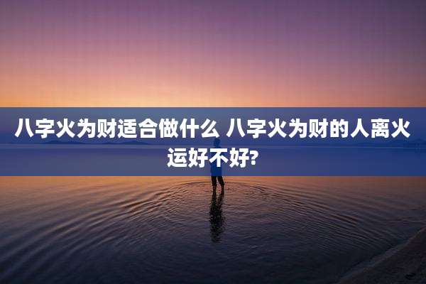 八字火为财适合做什么 八字火为财的人离火运好不好?