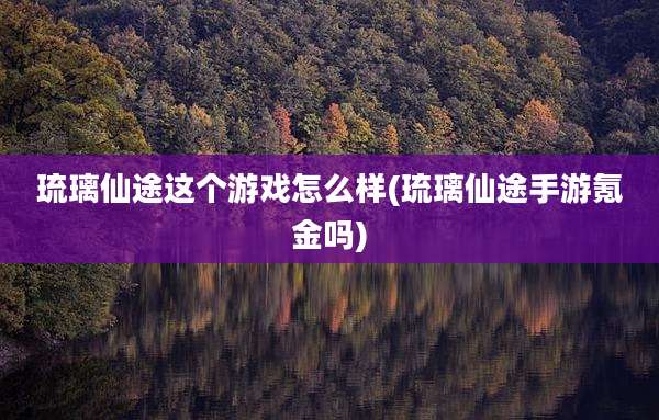 琉璃仙途这个游戏怎么样(琉璃仙途手游氪金吗)