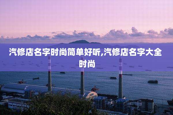 汽修店名字时尚简单好听,汽修店名字大全 时尚