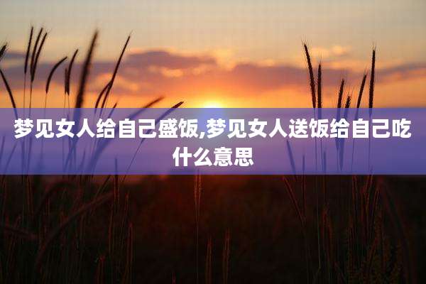 梦见女人给自己盛饭,梦见女人送饭给自己吃什么意思