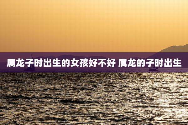 属龙子时出生的女孩好不好 属龙的子时出生