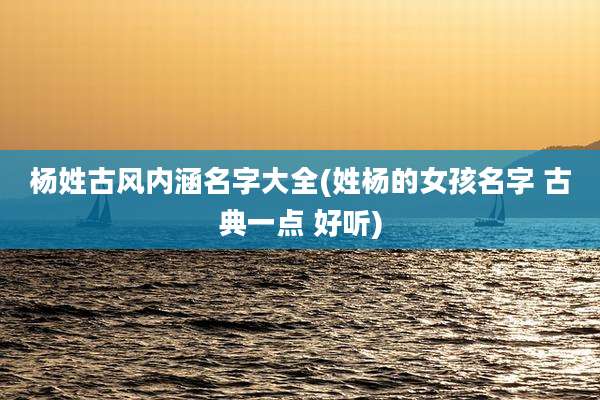 杨姓古风内涵名字大全(姓杨的女孩名字 古典一点 好听)