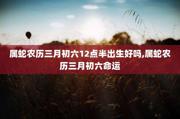 属蛇农历三月初六12点半出生好吗,属蛇农历三月初六命运