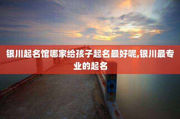 银川起名馆哪家给孩子起名最好呢,银川最专业的起名