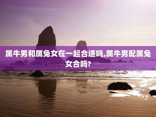 属牛男和属兔女在一起合适吗,属牛男配属兔女合吗?