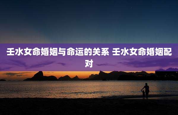 壬水女命婚姻与命运的关系 壬水女命婚姻配对