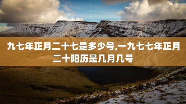 九七年正月二十七是多少号,一九七七年正月二十阳历是几月几号