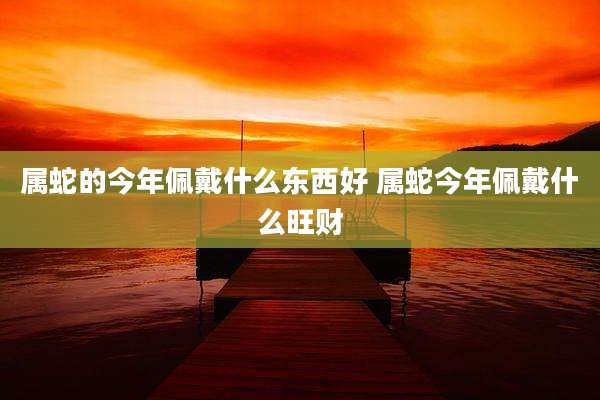 属蛇的今年佩戴什么东西好 属蛇今年佩戴什么旺财