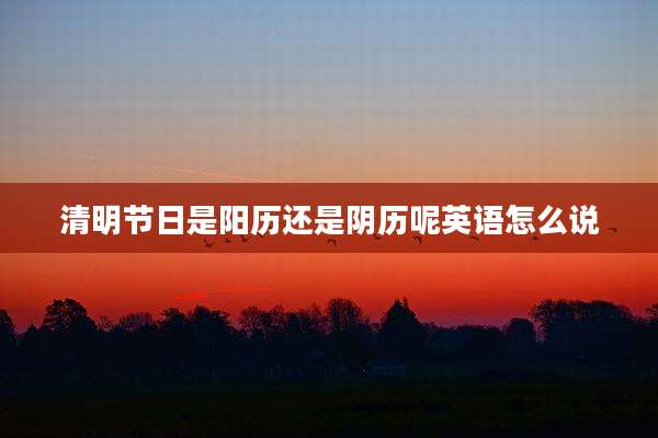 清明节日是阳历还是阴历呢英语怎么说