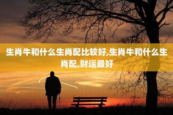 生肖牛和什么生肖配比较好,生肖牛和什么生肖配,财运最好