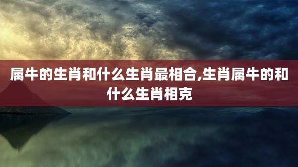 属牛的生肖和什么生肖最相合,生肖属牛的和什么生肖相克