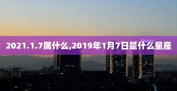 2021.1.7属什么,2019年1月7日是什么星座