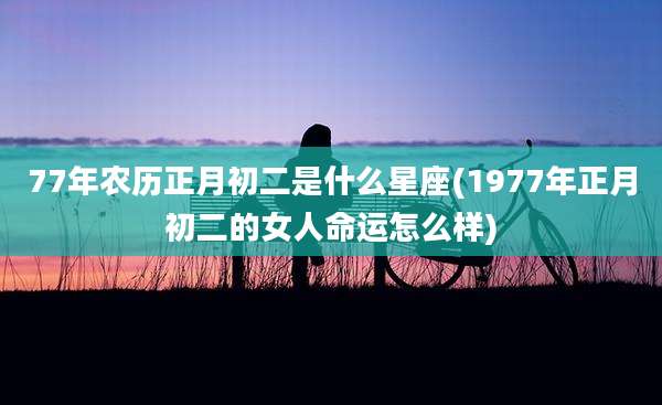 77年农历正月初二是什么星座(1977年正月初二的女人命运怎么样)