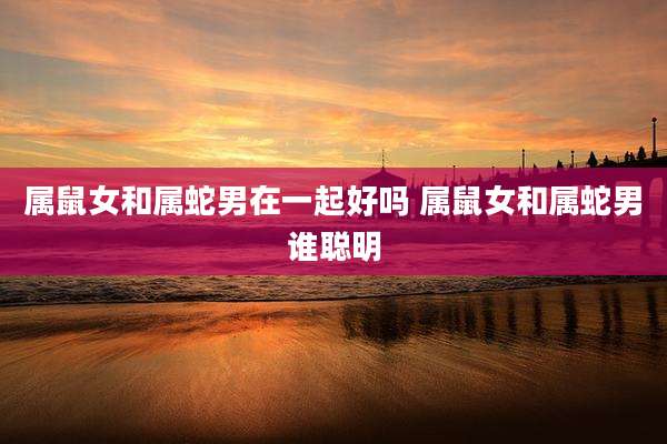 属鼠女和属蛇男在一起好吗 属鼠女和属蛇男谁聪明