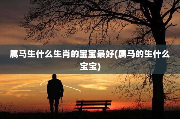 属马生什么生肖的宝宝最好(属马的生什么宝宝)