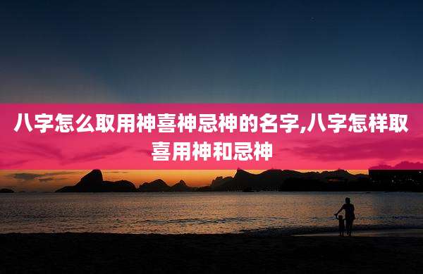八字怎么取用神喜神忌神的名字,八字怎样取喜用神和忌神