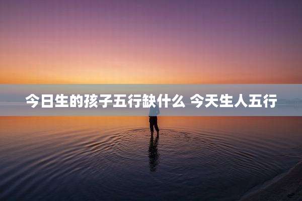 今日生的孩子五行缺什么 今天生人五行